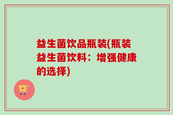 益生菌饮品瓶装(瓶装益生菌饮料:增强健康的选择) 益生菌饮品瓶装(瓶装益生菌饮料:增强健康的选择)