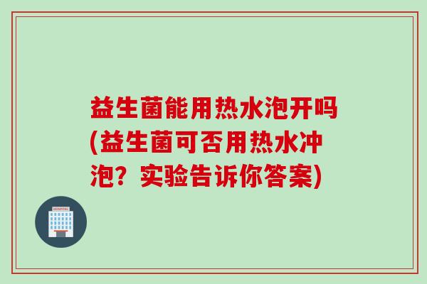 益生菌能用热水泡开吗(益生菌可否用热水冲泡?实验告诉你答案) 益生菌能用热水泡开吗(益生菌可否用热水冲泡?实验告诉你答案)