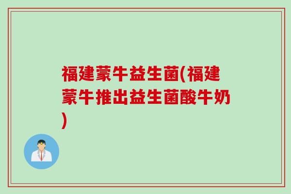 福建蒙牛益生菌(福建蒙牛推出益生菌酸牛奶)