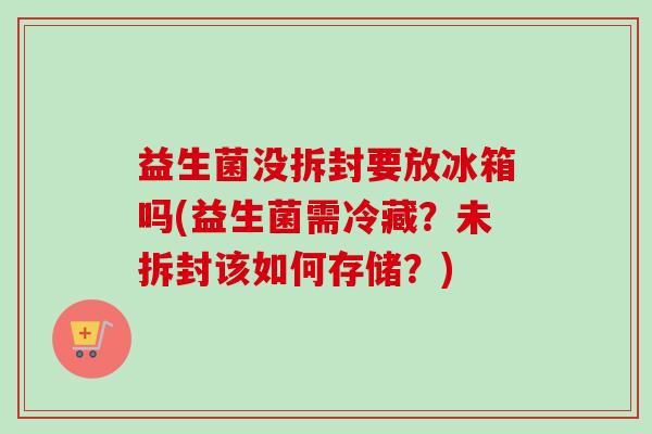 益生菌没拆封要放冰箱吗(益生菌需冷藏?未拆封该如何存储?) 益生菌没拆封要放冰箱吗(益生菌需冷藏?未拆封该如何存储?)