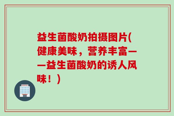 益生菌酸奶拍摄图片(健康美味,营养丰富——益生菌酸奶的诱人风味!) 益生菌酸奶拍摄图片(健康美味,营养丰富——益生菌酸奶的诱人风味!)