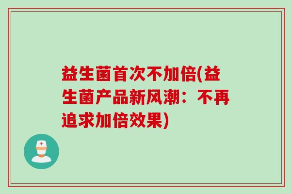 益生菌首次不加倍(益生菌产品新风潮:不再追求加倍效果) 益生菌首次不加倍(益生菌产品新风潮:不再追求加倍效果)