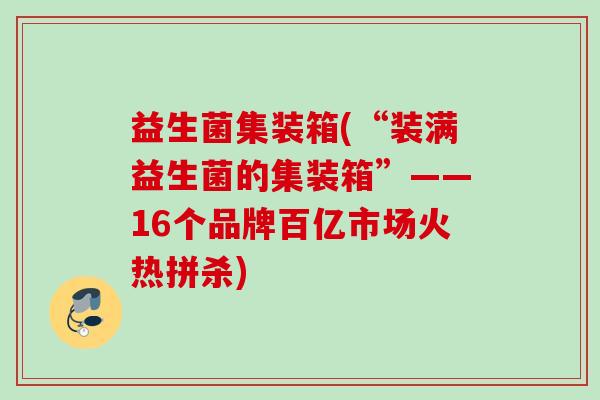 益生菌集装箱(“装满益生菌的集装箱”——16个品牌百亿市场火热拼杀) 益生菌集装箱(“装满益生菌的集装箱”——16个品牌百亿市场火热拼杀)