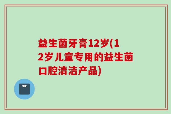益生菌牙膏12岁(12岁儿童专用的益生菌口腔清洁产品)