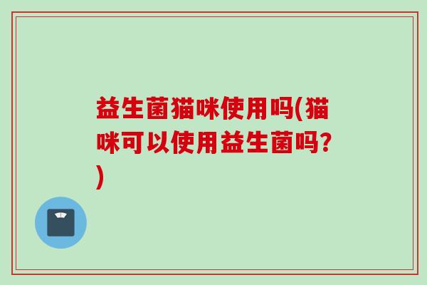 益生菌猫咪使用吗(猫咪可以使用益生菌吗?) 益生菌猫咪使用吗(猫咪可以使用益生菌吗?)