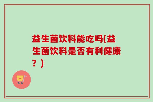 益生菌饮料能吃吗(益生菌饮料是否有利健康?) 益生菌饮料能吃吗(益生菌饮料是否有利健康?)