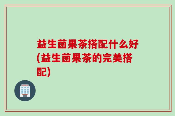 益生菌果茶搭配什么好(益生菌果茶的完美搭配)