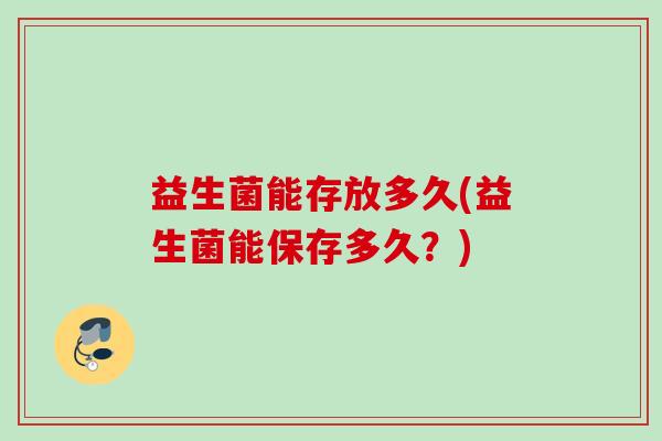 益生菌能存放多久(益生菌能保存多久?) 益生菌能存放多久(益生菌能保存多久?)