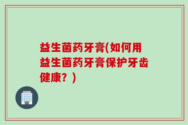 益生菌药牙膏(如何用益生菌药牙膏保护牙齿健康？)