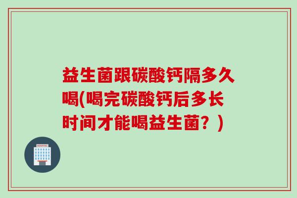 益生菌跟碳酸钙隔多久喝(喝完碳酸钙后多长时间才能喝益生菌？)