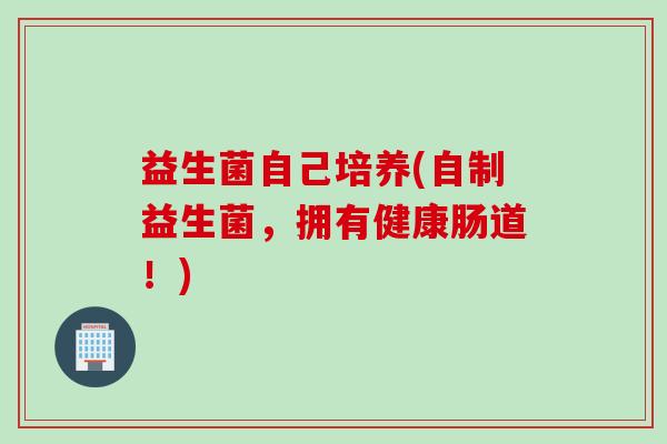 益生菌自己培养(自制益生菌,拥有健康肠道!) 益生菌自己培养(自制益生菌,拥有健康肠道!)