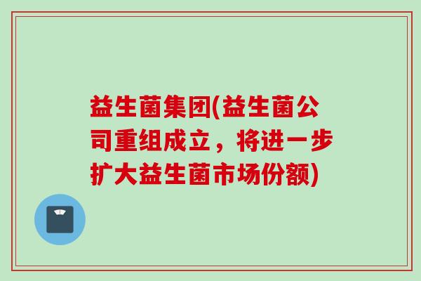 益生菌集团(益生菌公司重组成立,将进一步扩大益生菌市场份额) 益生菌集团(益生菌公司重组成立,将进一步扩大益生菌市场份额)