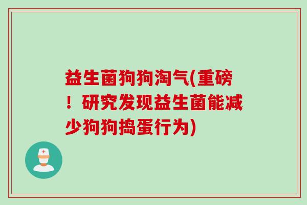 益生菌狗狗淘气(重磅!研究发现益生菌能减少狗狗捣蛋行为) 益生菌狗狗淘气(重磅!研究发现益生菌能减少狗狗捣蛋行为)