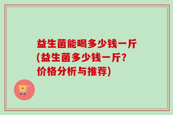 益生菌能喝多少钱一斤(益生菌多少钱一斤？价格分析与推荐)