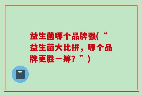 益生菌哪个品牌强(“益生菌大比拼,哪个品牌更胜一筹?”) 益生菌哪个品牌强(“益生菌大比拼,哪个品牌更胜一筹?”)