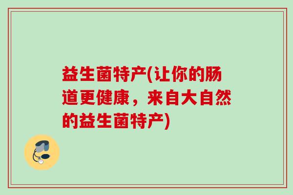 益生菌特产(让你的肠道更健康,来自大自然的益生菌特产) 益生菌特产(让你的肠道更健康,来自大自然的益生菌特产)