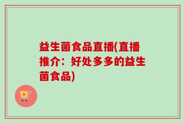 益生菌食品直播(直播推介：好处多多的益生菌食品)