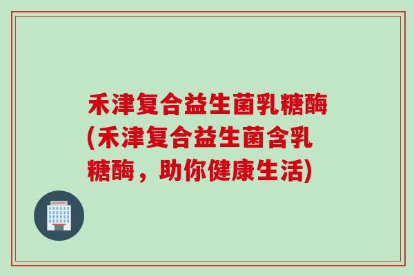 禾津复合益生菌乳糖酶(禾津复合益生菌含乳糖酶，助你健康生活)