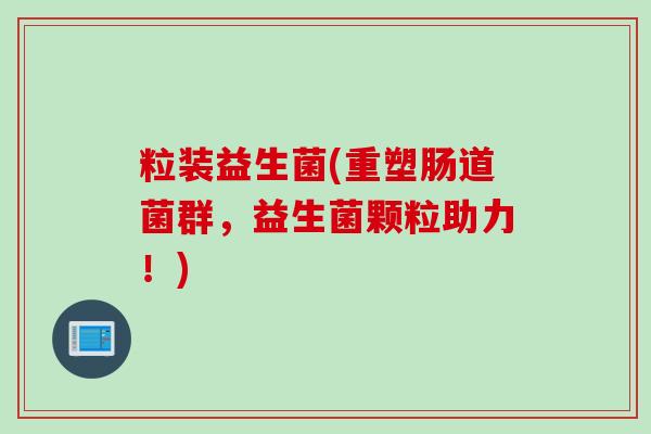 粒装益生菌(重塑肠道菌群,益生菌颗粒助力!) 粒装益生菌(重塑肠道菌群,益生菌颗粒助力!)
