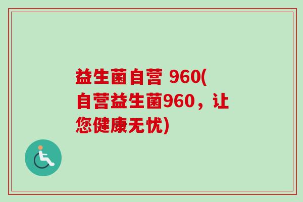 益生菌自营 960(自营益生菌960,让您健康无忧) 益生菌自营 960(自营益生菌960,让您健康无忧)