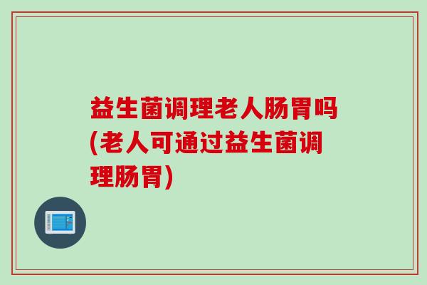 益生菌调理老人肠胃吗(老人可通过益生菌调理肠胃)