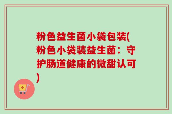 粉色益生菌小袋包装(粉色小袋装益生菌:守护肠道健康的微甜认可) 粉色益生菌小袋包装(粉色小袋装益生菌:守护肠道健康的微甜认可)