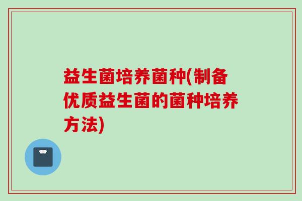 益生菌培养菌种(制备优质益生菌的菌种培养方法) 益生菌培养菌种(制备优质益生菌的菌种培养方法)