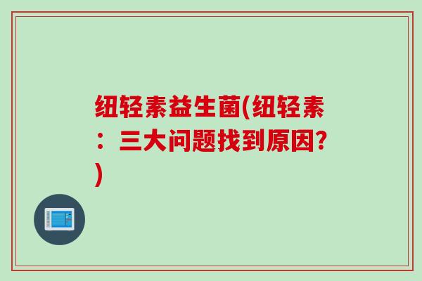 纽轻素益生菌(纽轻素:三大问题找到原因?) 纽轻素益生菌(纽轻素:三大问题找到原因?)