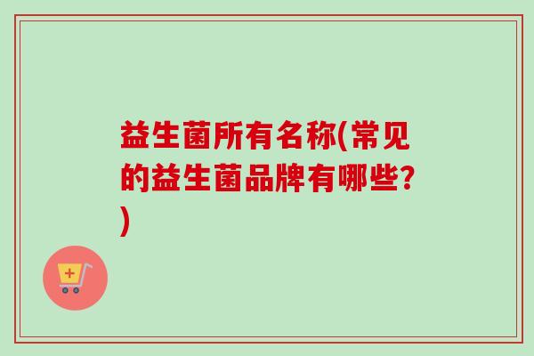 益生菌所有名称(常见的益生菌品牌有哪些?) 益生菌所有名称(常见的益生菌品牌有哪些?)
