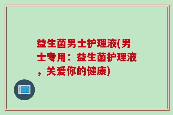 益生菌男士护理液(男士专用:益生菌护理液,关爱你的健康) 益生菌男士护理液(男士专用:益生菌护理液,关爱你的健康)
