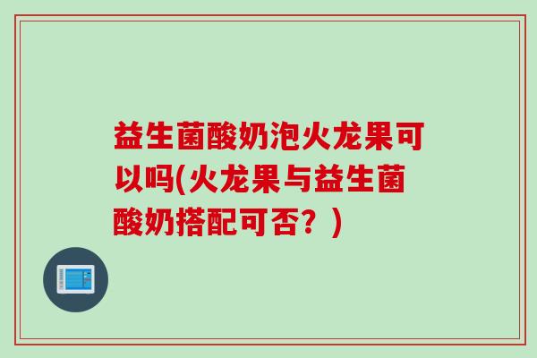 益生菌酸奶泡火龙果可以吗(火龙果与益生菌酸奶搭配可否？)