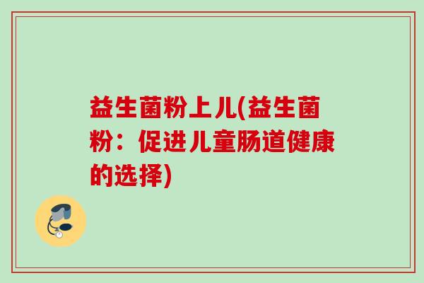 益生菌粉上儿(益生菌粉:促进儿童肠道健康的选择) 益生菌粉上儿(益生菌粉:促进儿童肠道健康的选择)