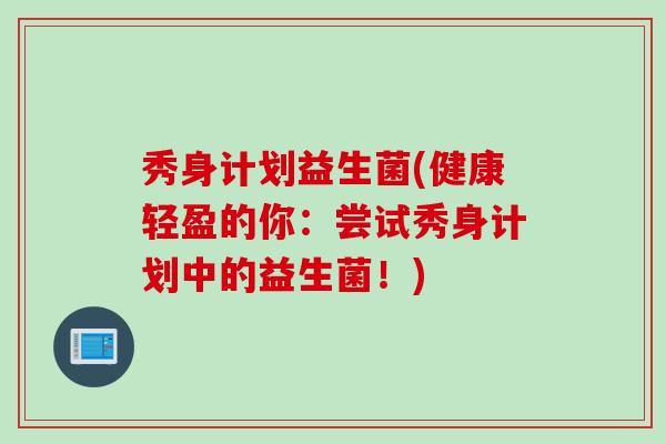 秀身计划益生菌(健康轻盈的你:尝试秀身计划中的益生菌!) 秀身计划益生菌(健康轻盈的你:尝试秀身计划中的益生菌!)