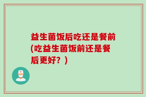 益生菌饭后吃还是餐前(吃益生菌饭前还是餐后更好?) 益生菌饭后吃还是餐前(吃益生菌饭前还是餐后更好?)