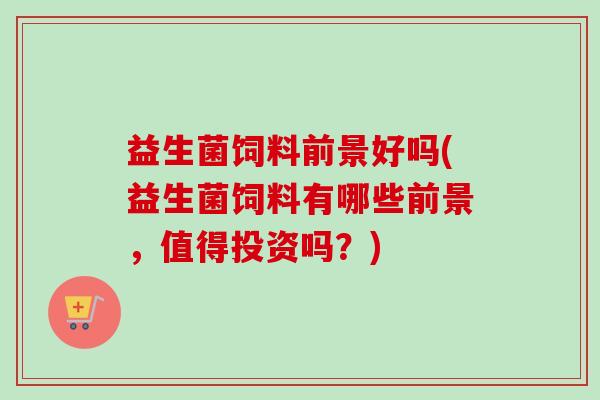 益生菌饲料前景好吗(益生菌饲料有哪些前景,值得投资吗?) 益生菌饲料前景好吗(益生菌饲料有哪些前景,值得投资吗?)