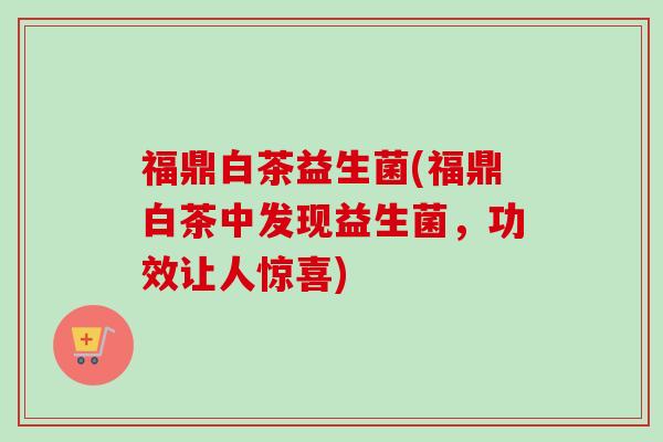 福鼎白茶益生菌(福鼎白茶中发现益生菌,功效让人惊喜) 福鼎白茶益生菌(福鼎白茶中发现益生菌,功效让人惊喜)