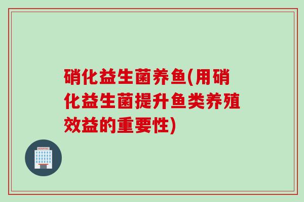 硝化益生菌养鱼(用硝化益生菌提升鱼类养殖效益的重要性) 硝化益生菌养鱼(用硝化益生菌提升鱼类养殖效益的重要性)