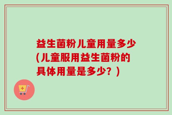 益生菌粉儿童用量多少(儿童服用益生菌粉的具体用量是多少？)