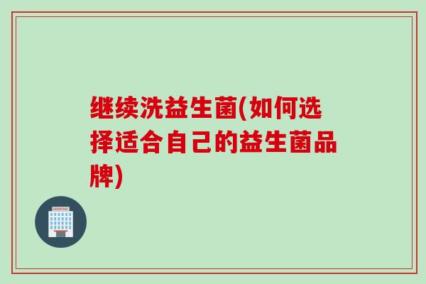 继续洗益生菌(如何选择适合自己的益生菌品牌) 继续洗益生菌(如何选择适合自己的益生菌品牌)