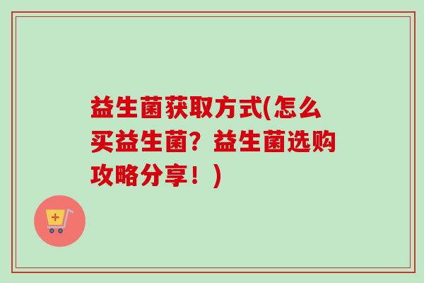 益生菌获取方式(怎么买益生菌?益生菌选购攻略分享!) 益生菌获取方式(怎么买益生菌?益生菌选购攻略分享!)