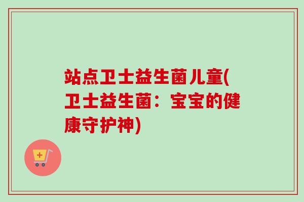站点卫士益生菌儿童(卫士益生菌:宝宝的健康守护神) 站点卫士益生菌儿童(卫士益生菌:宝宝的健康守护神)