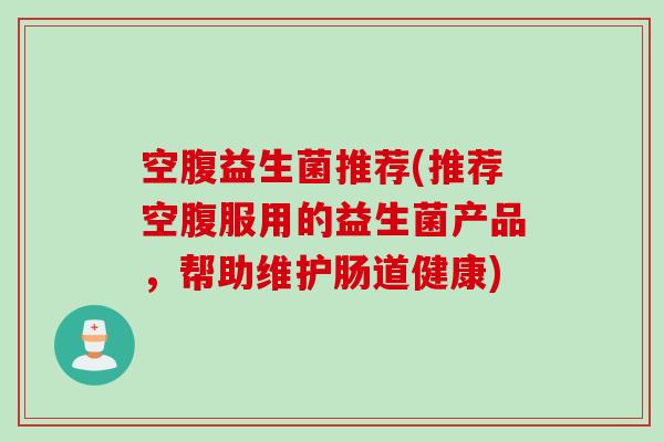 空腹益生菌推荐(推荐空腹服用的益生菌产品,帮助维护肠道健康) 空腹益生菌推荐(推荐空腹服用的益生菌产品,帮助维护肠道健康)