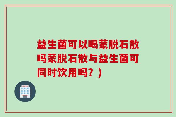 益生菌可以喝蒙脱石散吗蒙脱石散与益生菌可同时饮用吗?) 益生菌可以喝蒙脱石散吗蒙脱石散与益生菌可同时饮用吗?)