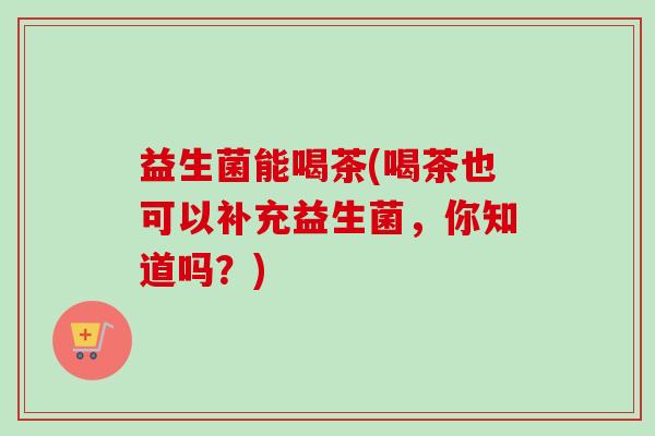 益生菌能喝茶(喝茶也可以补充益生菌,你知道吗?) 益生菌能喝茶(喝茶也可以补充益生菌,你知道吗?)