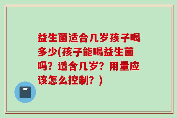 益生菌适合几岁孩子喝多少(孩子能喝益生菌吗?适合几岁?用量应该怎么控制?) 益生菌适合几岁孩子喝多少(孩子能喝益生菌吗?适合几岁?用量应该怎么控制?)