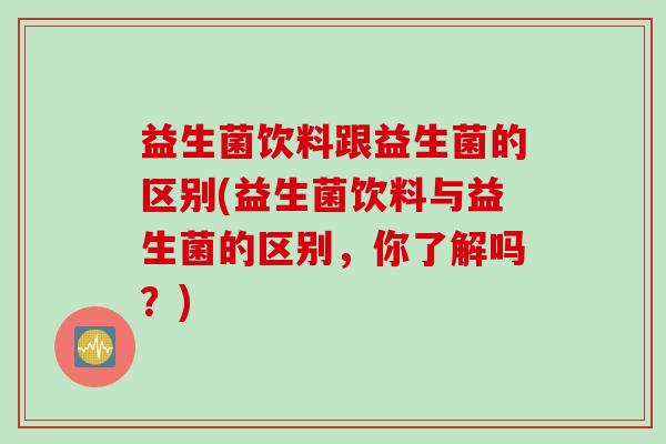 益生菌饮料跟益生菌的区别(益生菌饮料与益生菌的区别,你了解吗?) 益生菌饮料跟益生菌的区别(益生菌饮料与益生菌的区别,你了解吗?)