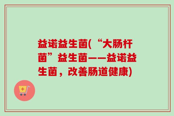 益诺益生菌(“大肠杆菌”益生菌——益诺益生菌,改善肠道健康) 益诺益生菌(“大肠杆菌”益生菌——益诺益生菌,改善肠道健康)