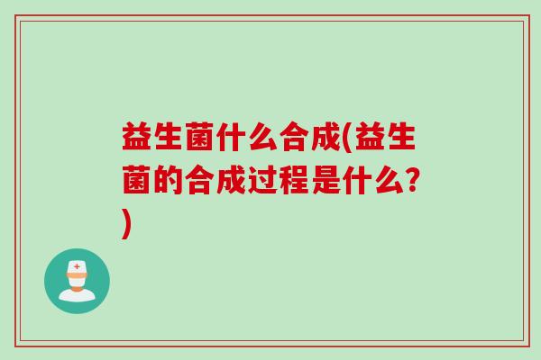 益生菌什么合成(益生菌的合成过程是什么?) 益生菌什么合成(益生菌的合成过程是什么?)