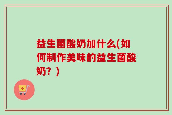 益生菌酸奶加什么(如何制作美味的益生菌酸奶?) 益生菌酸奶加什么(如何制作美味的益生菌酸奶?)