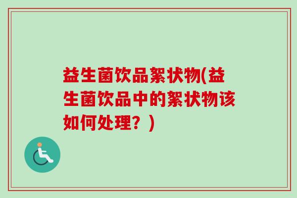 益生菌饮品絮状物(益生菌饮品中的絮状物该如何处理?) 益生菌饮品絮状物(益生菌饮品中的絮状物该如何处理?)